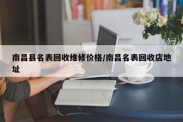 南昌县名表回收维修价格/南昌名表回收店地址
