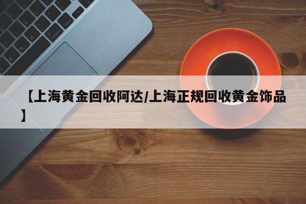 【上海黄金回收阿达/上海正规回收黄金饰品】