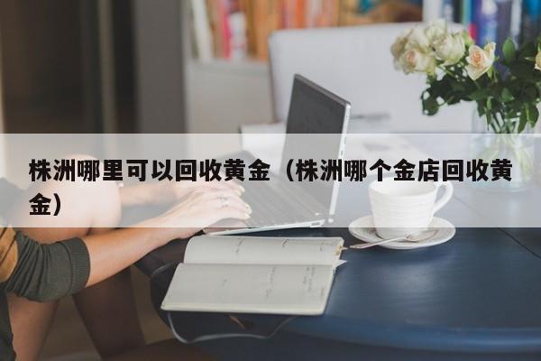 株洲哪里可以回收黄金(株洲哪个金店回收黄金)