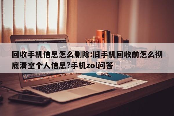 回收手机信息怎么删除:旧手机回收前怎么彻底清空个人信息?手机zol问答