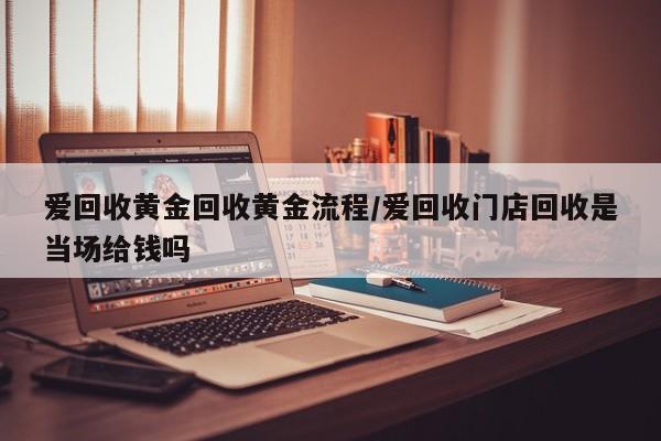 爱回收黄金回收黄金流程/爱回收门店回收是当场给钱吗