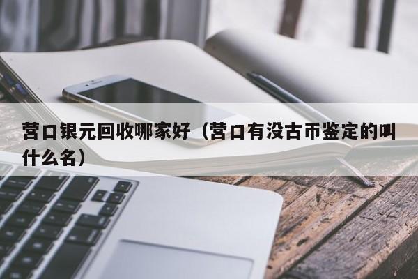 营口银元回收哪家好(营口有没古币鉴定的叫什么名)
