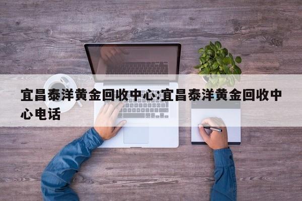 宜昌泰洋黄金回收中心:宜昌泰洋黄金回收中心电话