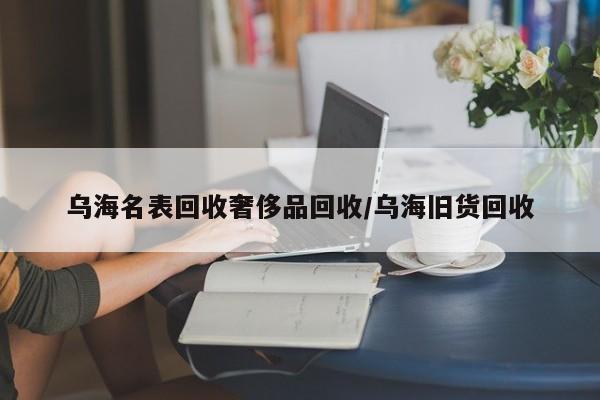 乌海名表回收奢侈品回收/乌海旧货回收