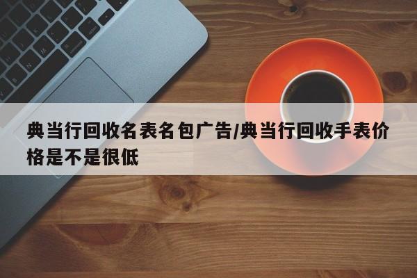典当行回收名表名包广告/典当行回收手表价格是不是很低