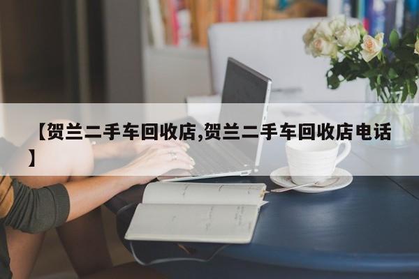 【贺兰二手车回收店,贺兰二手车回收店电话】