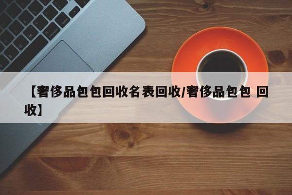 【奢侈品包包回收名表回收/奢侈品包包 回收】