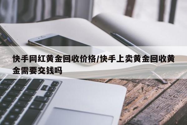 快手网红黄金回收价格/快手上卖黄金回收黄金需要交钱吗