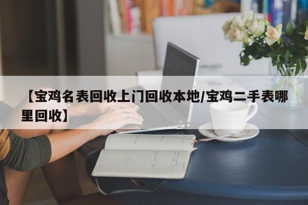【宝鸡名表回收上门回收本地/宝鸡二手表哪里回收】