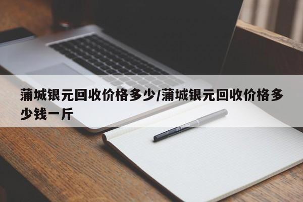 蒲城银元回收价格多少/蒲城银元回收价格多少钱一斤