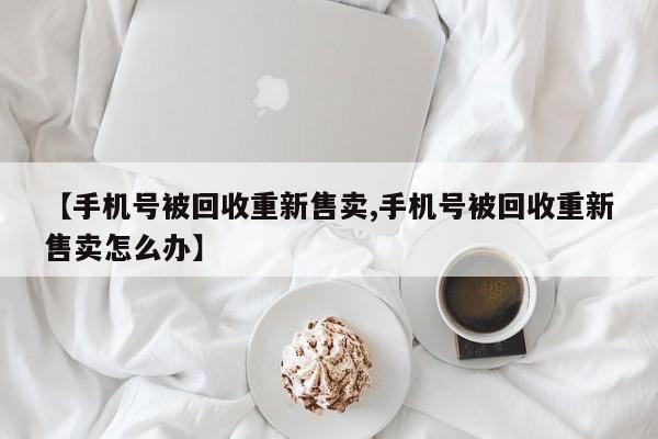 【手机号被回收重新售卖,手机号被回收重新售卖怎么办】