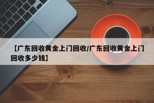 【广东回收黄金上门回收/广东回收黄金上门回收多少钱】