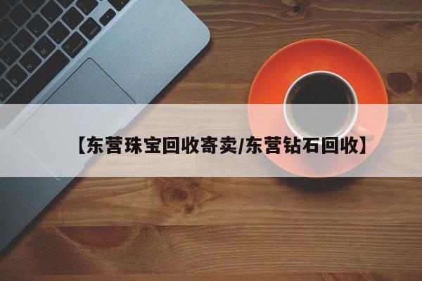 【东营珠宝回收寄卖/东营钻石回收】