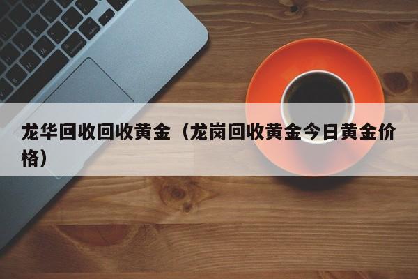 龙华回收回收黄金(龙岗回收黄金今日黄金价格)