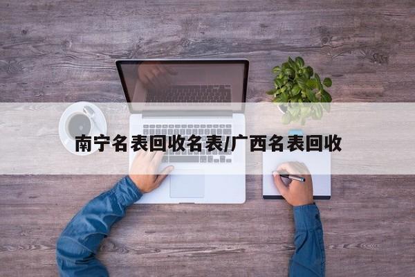 南宁名表回收名表/广西名表回收