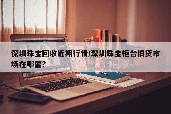 深圳珠宝回收近期行情/深圳珠宝柜台旧货市场在哪里?