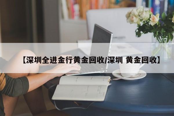 【深圳全进金行黄金回收/深圳 黄金回收】