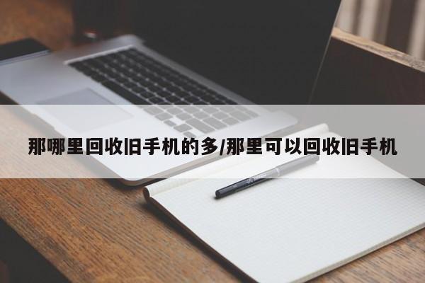 那哪里回收旧手机的多/那里可以回收旧手机