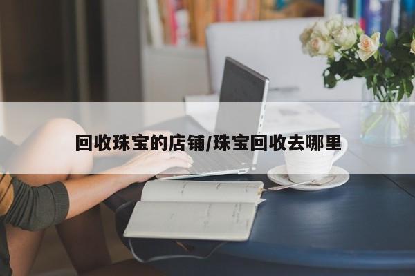 回收珠宝的店铺/珠宝回收去哪里