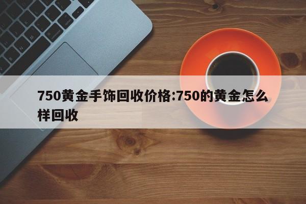 750黄金手饰回收价格:750的黄金怎么样回收