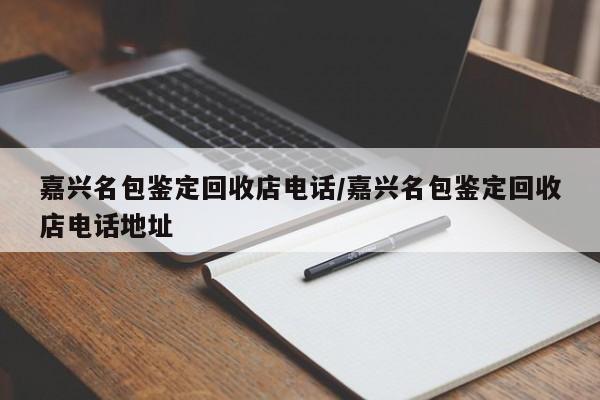 嘉兴名包鉴定回收店电话/嘉兴名包鉴定回收店电话地址