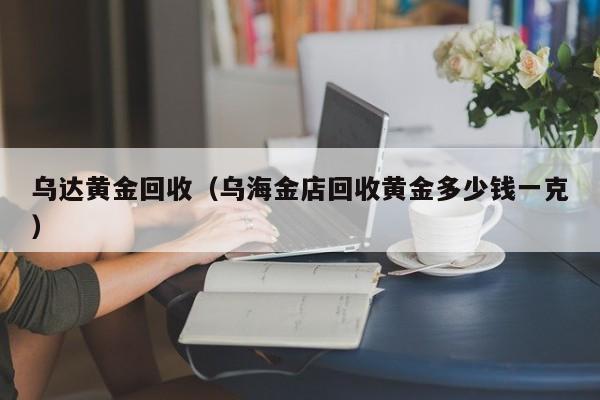 乌达黄金回收(乌海金店回收黄金多少钱一克)