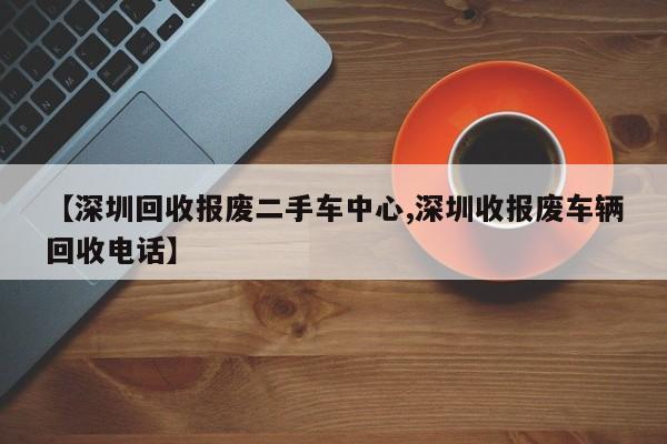 【深圳回收报废二手车中心,深圳收报废车辆回收电话】