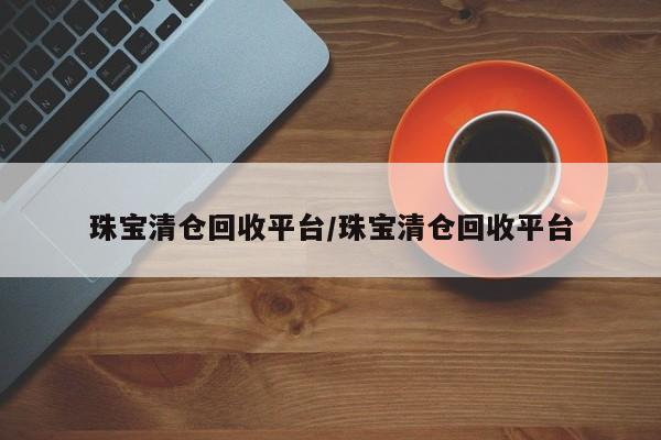 珠宝清仓回收平台/珠宝清仓回收平台