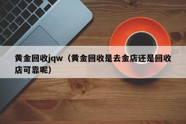 黄金回收jqw(黄金回收是去金店还是回收店可靠呢)