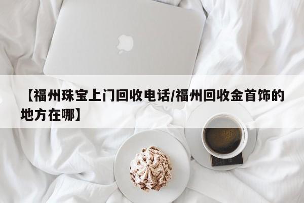 【福州珠宝上门回收电话/福州回收金首饰的地方在哪】