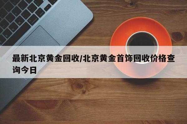最新北京黄金回收/北京黄金首饰回收价格查询今日