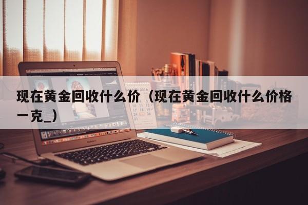 现在黄金回收什么价(现在黄金回收什么价格一克_)