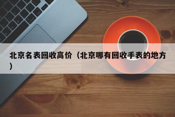 北京名表回收高价(北京哪有回收手表的地方)