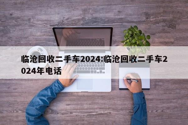 临沧回收二手车2024:临沧回收二手车2024年电话