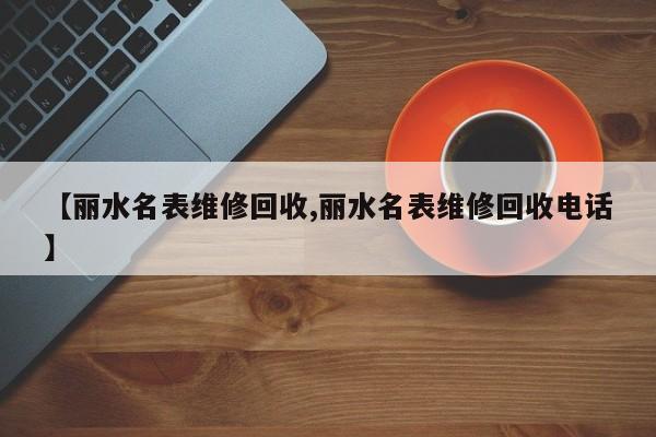 【丽水名表维修回收,丽水名表维修回收电话】