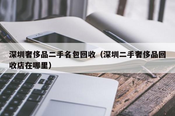 深圳奢侈品二手名包回收(深圳二手奢侈品回收店在哪里)