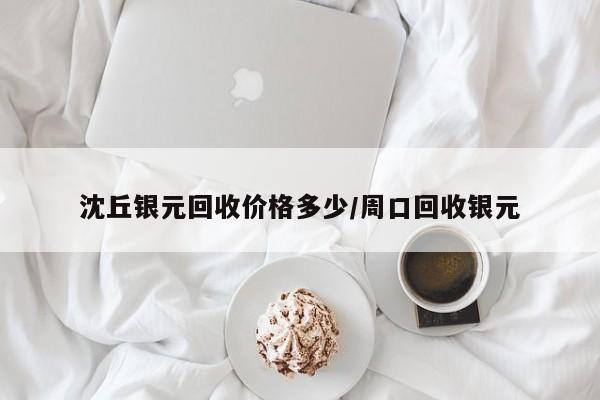 沈丘银元回收价格多少/周口回收银元