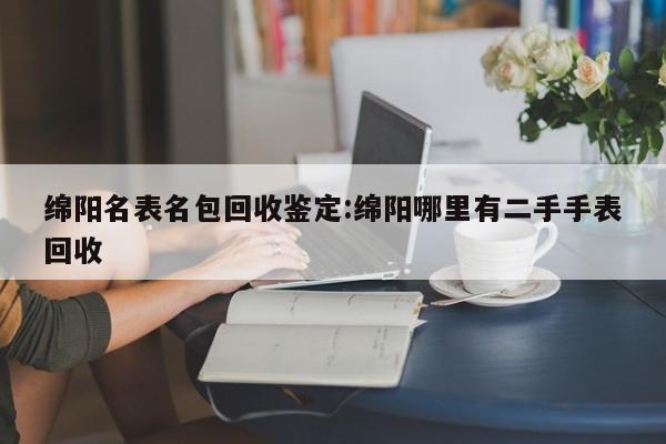 绵阳名表名包回收鉴定:绵阳哪里有二手手表回收