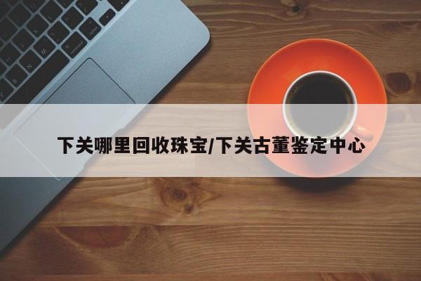 下关哪里回收珠宝/下关古董鉴定中心
