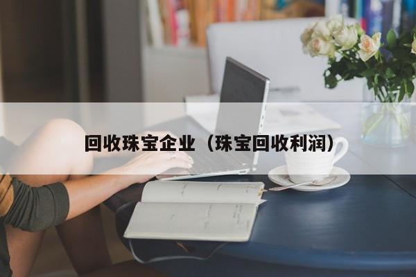 回收珠宝企业(珠宝回收利润)