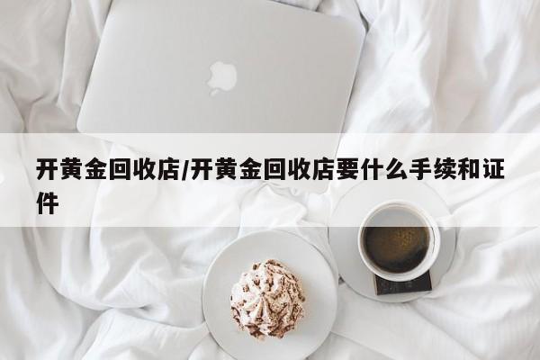 开黄金回收店/开黄金回收店要什么手续和证件