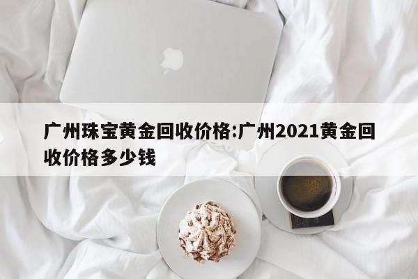 广州珠宝黄金回收价格:广州2021黄金回收价格多少钱
