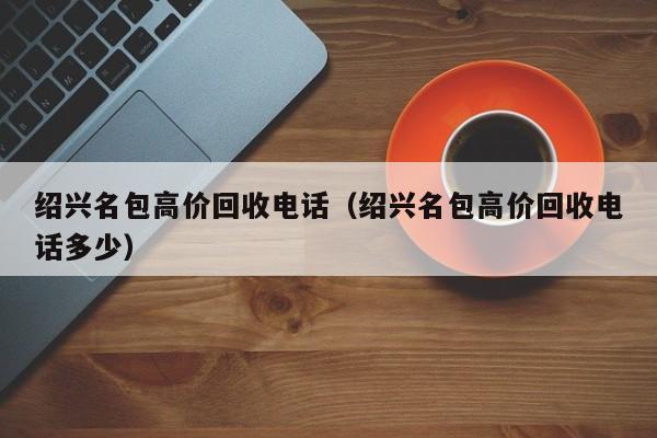 绍兴名包高价回收电话(绍兴名包高价回收电话多少)
