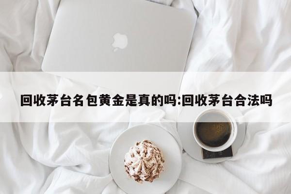 回收茅台名包黄金是真的吗:回收茅台合法吗