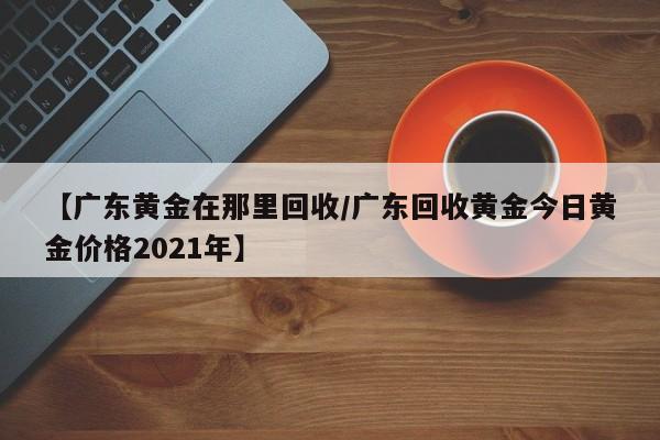 【广东黄金在那里回收/广东回收黄金今日黄金价格2021年】