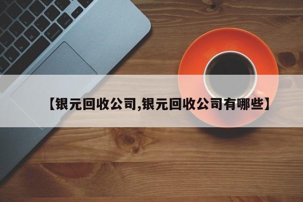 【银元回收公司,银元回收公司有哪些】