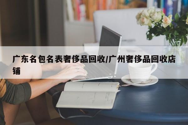 广东名包名表奢侈品回收/广州奢侈品回收店铺