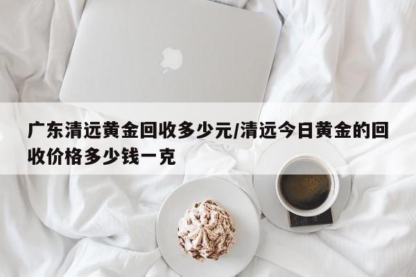 广东清远黄金回收多少元/清远今日黄金的回收价格多少钱一克