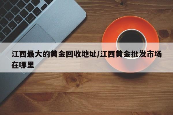 江西最大的黄金回收地址/江西黄金批发市场在哪里
