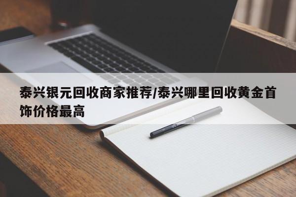 泰兴银元回收商家推荐/泰兴哪里回收黄金首饰价格最高